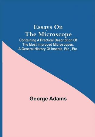 Essays on the Microscope; Containing a Practical Description of the Most Improved Microscopes a General History of Insects etc. etc.