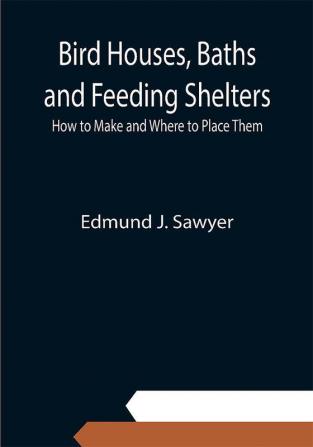 Bird Houses Baths and Feeding Shelters: How to Make and Where to Place Them