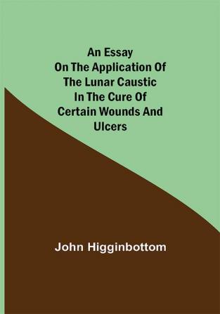 An Essay on the Application of the Lunar Caustic in the Cure of Certain Wounds and Ulcers