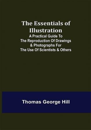 The Essentials of Illustration; A Practical Guide to the Reproduction of Drawings & Photographs for the Use of Scientists & Others