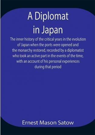 A Diplomat in Japan The inner history of the critical years in the evolution of Japan when the ports were opened and the monarchy restored recorded by a diplomatist who took an active part in the events of the time with an account of his personal experiences during that period