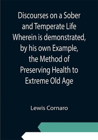 Discourses on a Sober and Temperate Life Wherein is demonstrated by his own Example the Method of Preserving Health to Extreme Old Age