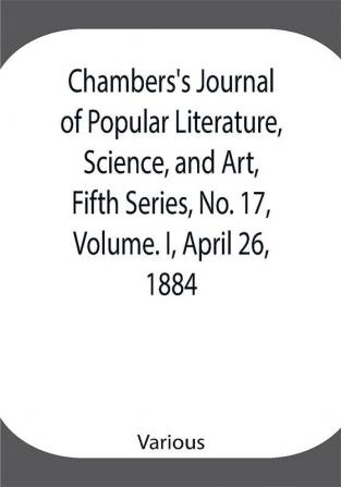 Chambers's Journal of Popular Literature Science and Art Fifth Series No. 17 Volume. I April 26 1884