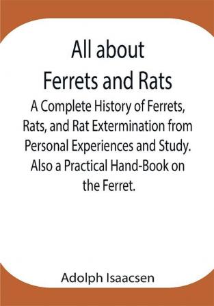 All about Ferrets and Rats ; A Complete History of Ferrets Rats and Rat Extermination from Personal Experiences and Study. Also a Practical Hand-Book on the Ferret.