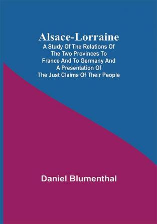 Alsace-Lorraine ; A Study of the Relations of the Two Provinces to France and to Germany and a Presentation of the Just Claims of Their People