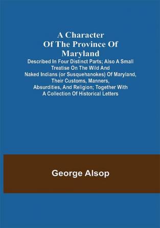 A Character of the Province of Maryland; Described in four distinct parts; also a small Treatise on the Wild and Naked Indians (or Susquehanokes) of Maryland their customs manners absurdities and religion; together with a collection of historical letters.