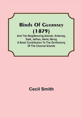 Birds of Guernsey (1879); And the Neighbouring Islands: Alderney Sark Jethou Herm; Being a Small Contribution to the Ornitholony of the Channel Islands