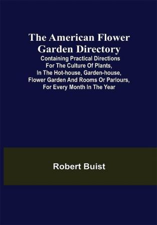 The American Flower Garden Directory; Containing Practical Directions for the Culture of Plants in the Hot-House Garden-House Flower Garden and Rooms or Parlours for Every Month in the Year