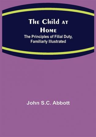 The Child at Home; The Principles of Filial Duty Familiarly Illustrated