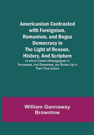 Americanism Contrasted with Foreignism Romanism and Bogus Democracy in the Light of Reason History and Scripture; In which Certain Demagogues in Tennessee and Elsewhere are Shown Up in Their True Colors