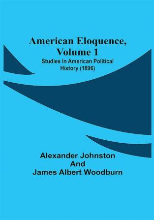 American Eloquence Volume 1; Studies In American Political History (1896)