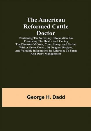 The American Reformed Cattle Doctor; Containing the necessary information for preserving the health and curing the diseases of oxen cows sheep and swine with a great variety of original recipes and valuable information in reference to farm and dairy management