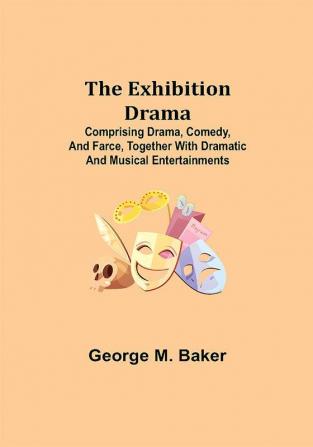 The Exhibition Drama; Comprising Drama Comedy and Farce Together with Dramatic and Musical Entertainments