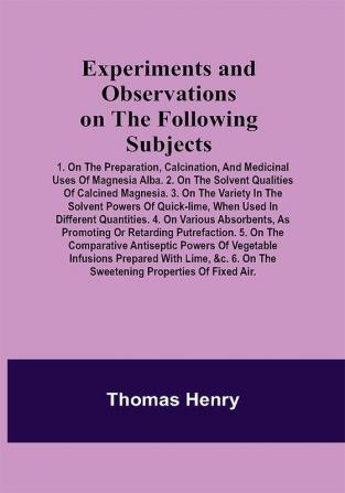 Experiments and Observations on the Following Subjects; 1. On the preparation calcination and medicinal uses of Magnesia Alba. 2. On the solvent qualities of calcined Magnesia. 3. On the variety in the solvent powers of quick-lime when used in different quantities. 4. On various absorbents as promoting or retarding putrefaction. 5. On the comparative antiseptic powers of vegetable infusions prepared with lime &c. 6. On the sweetening properties of fixed air.