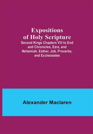 Expositions of Holy Scripture; Second Kings Chapters VIII to End and Chronicles Ezra and Nehemiah. Esther Job Proverbs and Ecclesiastes