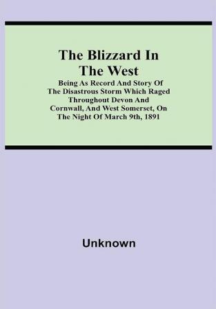 The Blizzard in the West; Being as Record and Story of the Disastrous Storm which Raged Throughout Devon and Cornwall and West Somerset On the Night of March 9th 1891