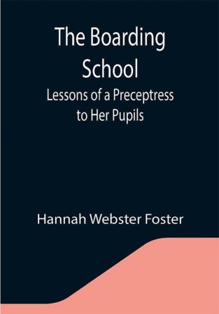 The Boarding School; Lessons of a Preceptress to Her Pupils; Consisting of Information Instruction and Advice Calculated to Improve the Manners and Form the Character of Young Ladies. To Which Is Added a Collection of Letters Written by the Pupils to Their Instructress Their Friends and Each Other.