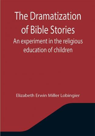 The Dramatization of Bible Stories An experiment in the religious education of children