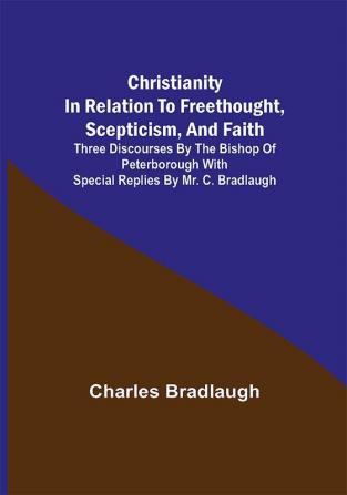 Christianity in relation to Freethought Scepticism and Faith; Three discourses by the Bishop of Peterborough with special replies by Mr. C. Bradlaugh