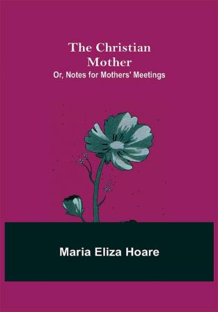 The Christian Mother; or Notes for Mothers' Meetings