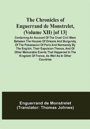 The Chronicles of Enguerrand de Monstrelet (Volume XII) [of 13]; Containing an account of the cruel civil wars between the houses of Orleans and Burgundy of the possession of Paris and Normandy by the English their expulsion thence and of other memorable events that happened in the kingdom of France as well as in other countries