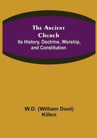 The Ancient Church: Its History Doctrine Worship and Constitution