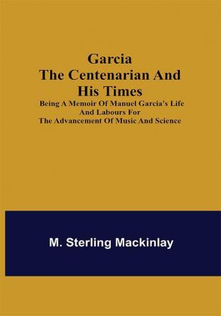 Garcia the Centenarian and His Times; Being a Memoir of Manuel Garcia's Life and Labours for the Advancement of Music and Science