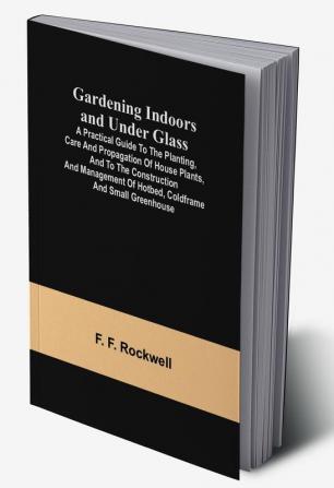 Gardening Indoors and Under Glass; A Practical Guide to the Planting Care and Propagation of House Plants and to the Construction and Management of Hotbed Coldframe and Small Greenhouse