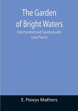 The Garden of Bright Waters; One Hundred and Twenty Asiatic Love Poems