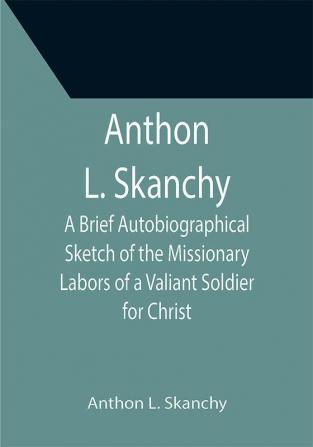 Anthon L. Skanchy; A Brief Autobiographical Sketch of the Missionary Labors of a Valiant Soldier for Christ