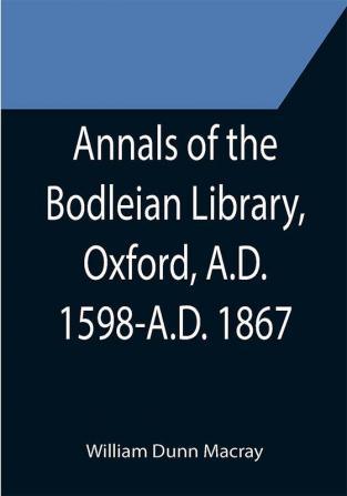 Annals of the Bodleian Library Oxford A.D. 1598-A.D. 1867 ; With a Preliminary Notice of the earlier Library founded in the Fourteenth Century