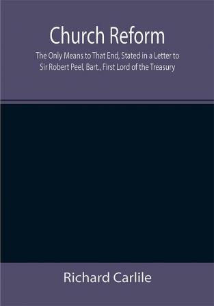 Church Reform; The Only Means to That End Stated in a Letter to Sir Robert Peel Bart. First Lord of the Treasury