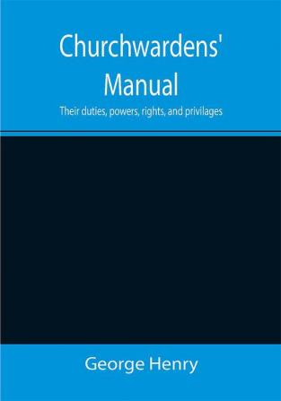 Churchwardens' Manual; Their duties powers rights and privilages