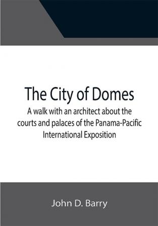 The City of Domes; A walk with an architect about the courts and palaces of the Panama-Pacific International Exposition with a discussion of its architecture its sculpture its mural decorations its coloring and its lighting preceded by a history of its growth