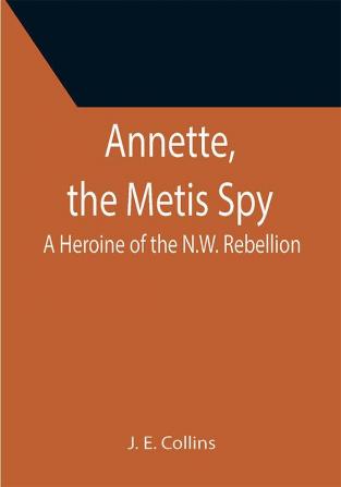 Annette the Metis Spy: A Heroine of the N.W. Rebellion