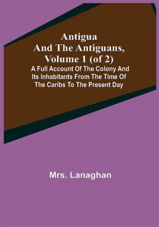 Antigua and the Antiguans Volume 1 (of 2); A full account of the colony and its inhabitants from the time of the Caribs to the present day