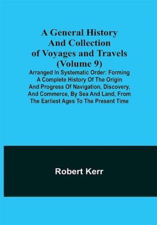 A General History and Collection of Voyages and Travels (Volume 9); Arranged in Systematic Order: Forming a Complete History of the Origin and Progress of Navigation Discovery and Commerce by Sea and Land from the Earliest Ages to the Present Time