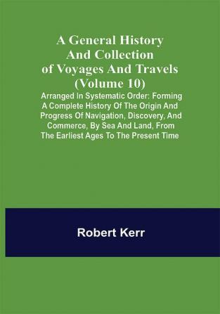 A General History and Collection of Voyages and Travels (Volume 10); Arranged in Systematic Order: Forming a Complete History of the Origin and Progress of Navigation Discovery and Commerce by Sea and Land from the Earliest Ages to the Present Time