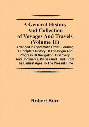 A General History and Collection of Voyages and Travels (Volume 11); Arranged in Systematic Order: Forming a Complete History of the Origin and Progress of Navigation Discovery and Commerce by Sea and Land from the Earliest Ages to the Present Time