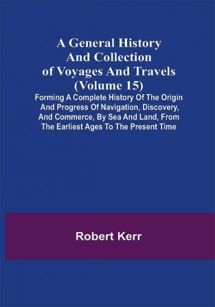 A General History and Collection of Voyages and Travels (Volume 15); Forming A Complete History Of The Origin And Progress Of Navigation Discovery And Commerce By Sea And Land From The Earliest Ages To The Present Time