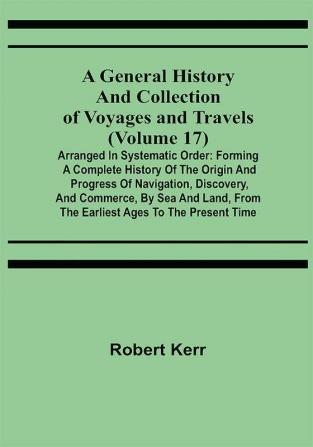 A General History and Collection of Voyages and Travels (Volume 17); Arranged in Systematic Order: Forming a Complete History of the Origin and Progress of Navigation Discovery and Commerce by Sea and Land from the Earliest Ages to the Present Time