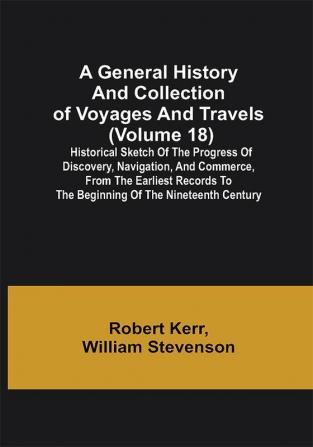 A General History and Collection of Voyages and Travels (Volume 18); Historical Sketch of the Progress of Discovery Navigation and Commerce from the Earliest Records to the Beginning of the Nineteenth Century