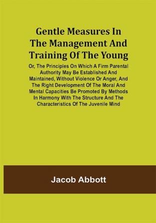 Gentle Measures in the Management and Training of the Young; Or the Principles on Which a Firm Parental Authority May Be Established and Maintained Without Violence or Anger and the Right Development of the Moral and Mental Capacities Be Promoted by Methods in Harmony with the Structure and the Characteristics of the Juvenile Mind