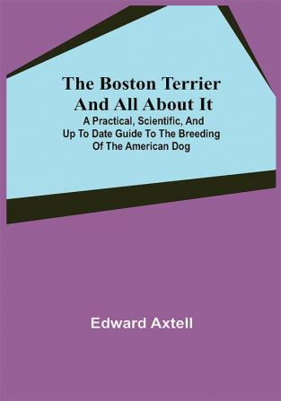 The Boston Terrier and All About It; A Practical Scientific and Up to Date Guide to the Breeding of the American Dog