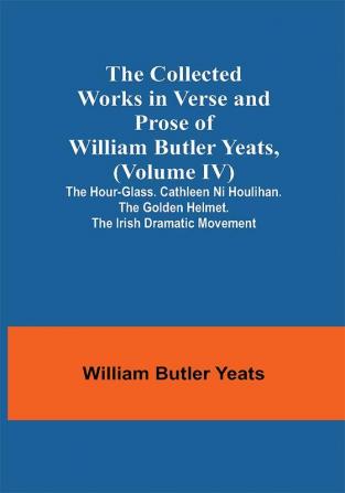 The Collected Works in Verse and Prose of William Butler Yeats (Volume IV) The Hour-glass. Cathleen ni Houlihan. The Golden Helmet. The Irish Dramatic Movement