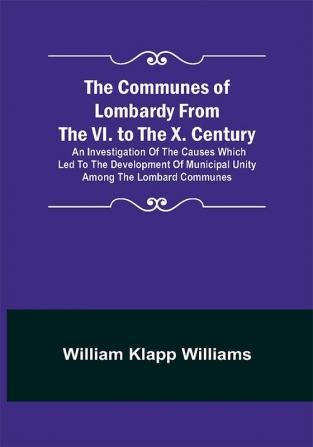 The Communes of Lombardy from the VI. to the X. Century; An Investigation of the Causes Which Led to the Development of Municipal Unity Among the Lombard Communes.