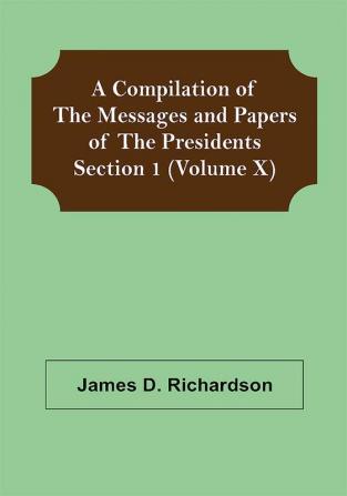 A Compilation of the Messages and Papers of the Presidents Section 1 (Volume X)