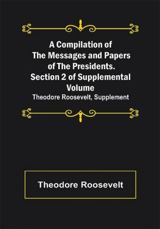 A Compilation of the Messages and Papers of the Presidents. Section 2 of Supplemental Volume: Theodore Roosevelt Supplement