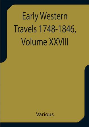 Early Western Travels 1748-1846 Volume XXVIII A Series of Annotated Reprints of some of the best and rarest contemporary volumes of travel descriptive of the Aborigines and Social and Economic Conditions in the Middle and Far West during the Period of Early American Settlement