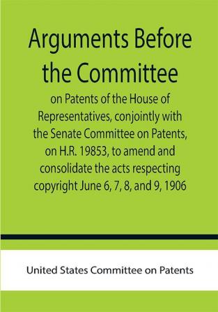 Arguments before the Committee on Patents of the House of Representatives conjointly with the Senate Committee on Patents on H.R. 19853 to amend and consolidate the acts respecting copyright June 6 7 8 and 9 1906.